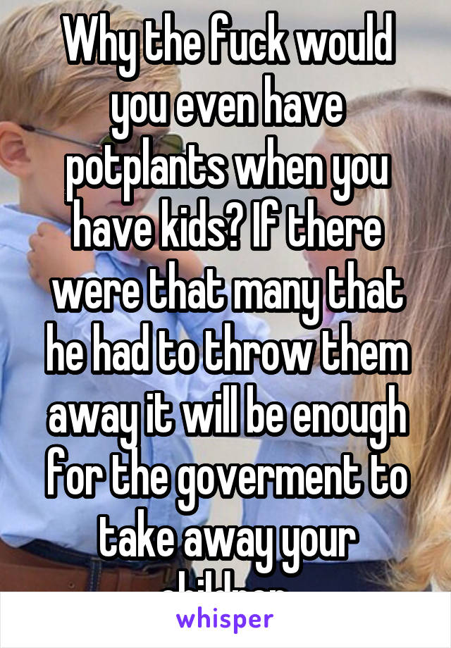 Why the fuck would you even have potplants when you have kids? If there were that many that he had to throw them away it will be enough for the goverment to take away your children.
