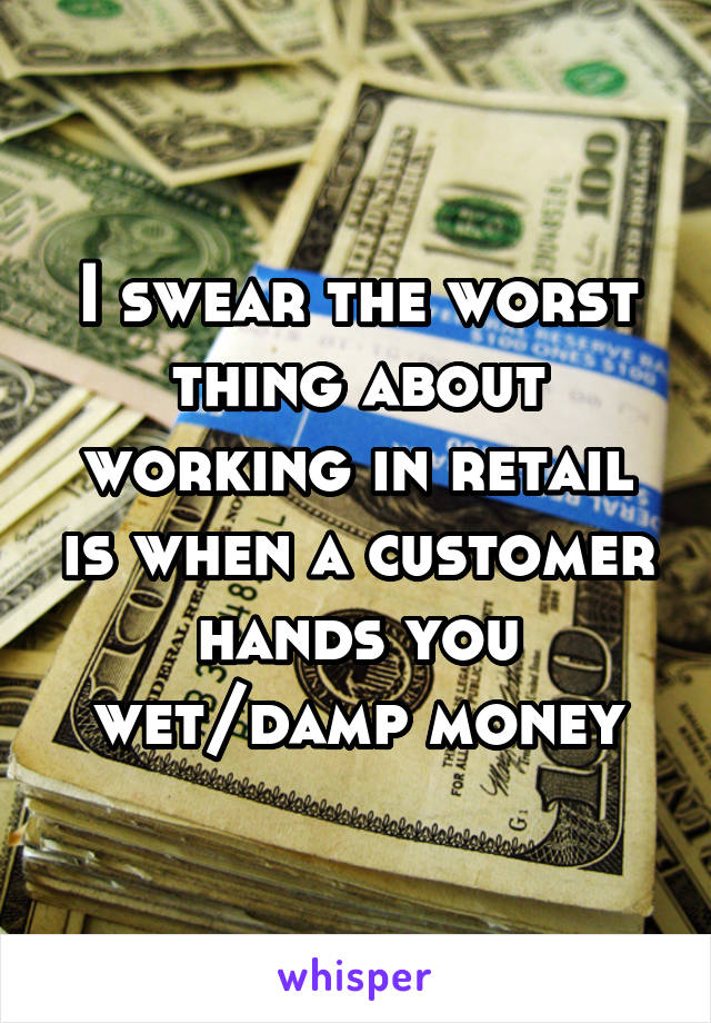 I swear the worst thing about working in retail is when a customer hands you wet/damp money