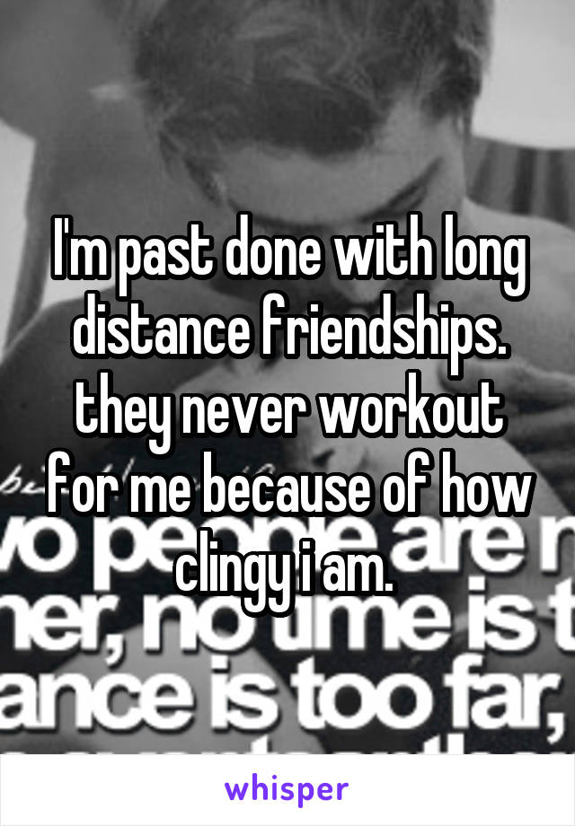 I'm past done with long distance friendships. they never workout for me because of how clingy i am. 