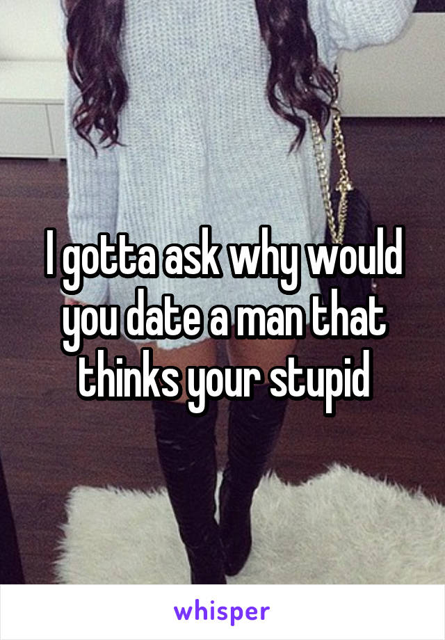 I gotta ask why would you date a man that thinks your stupid