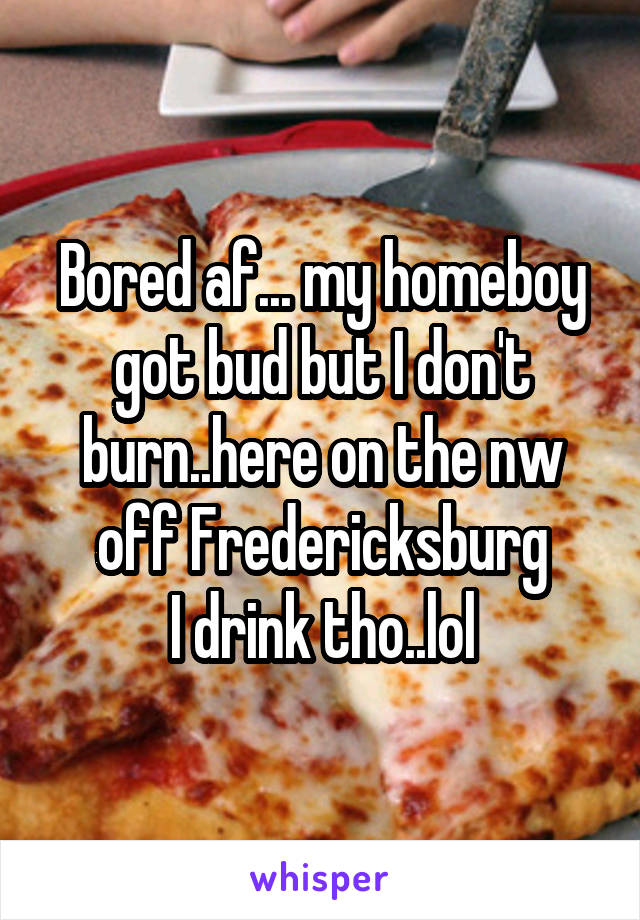 Bored af... my homeboy got bud but I don't burn..here on the nw off Fredericksburg
I drink tho..lol