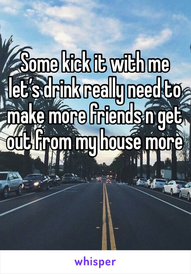 Some kick it with me let’s drink really need to make more friends n get out from my house more 
