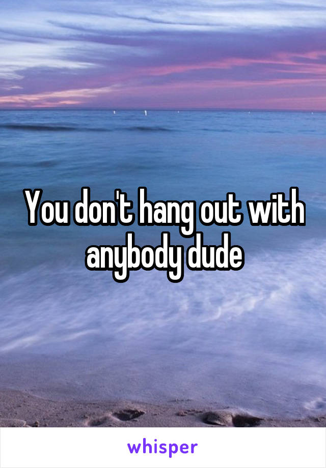 You don't hang out with anybody dude