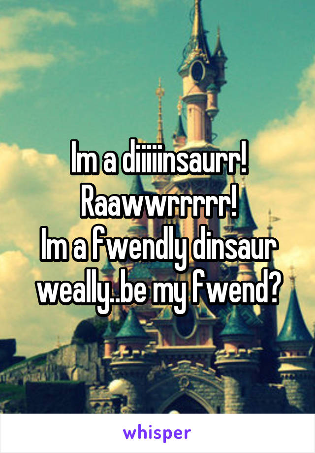Im a diiiiinsaurr!
Raawwrrrrr!
Im a fwendly dinsaur weally..be my fwend?