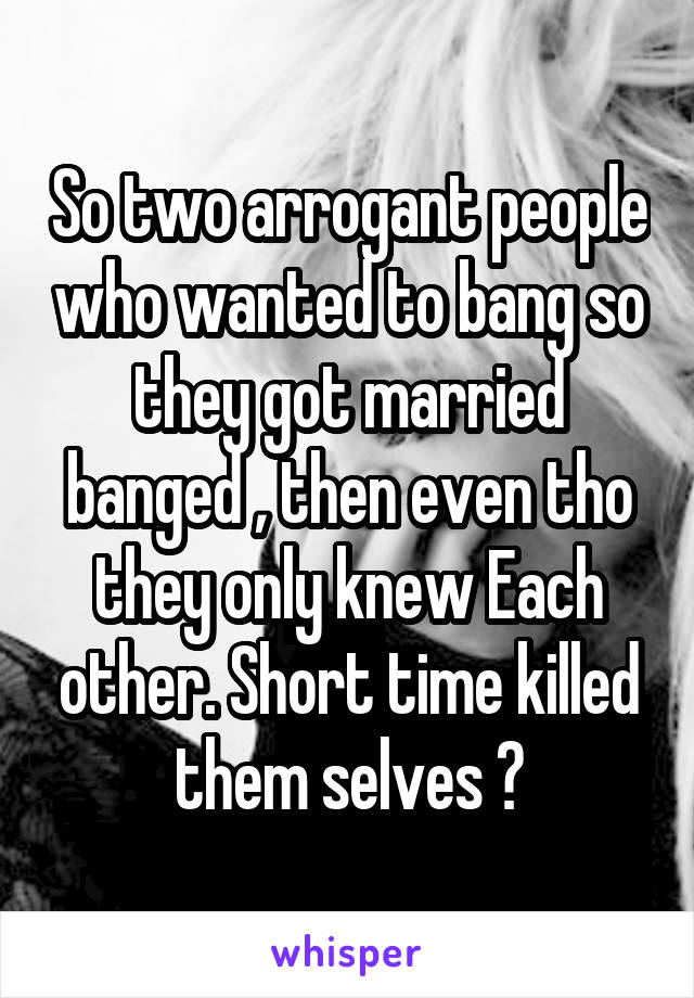 So two arrogant people who wanted to bang so they got married banged , then even tho they only knew Each other. Short time killed them selves ?