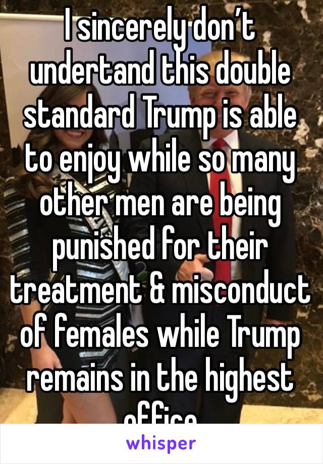 I sincerely don’t undertand this double standard Trump is able to enjoy while so many other men are being punished for their treatment & misconduct of females while Trump remains in the highest office