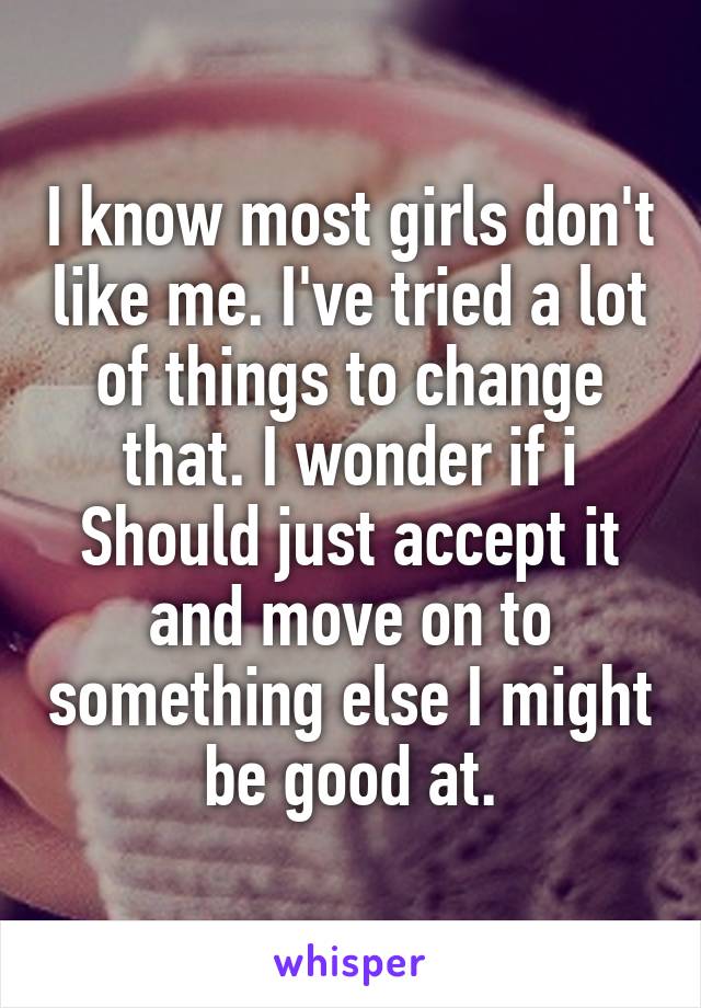 I know most girls don't like me. I've tried a lot of things to change that. I wonder if i Should just accept it and move on to something else I might be good at.