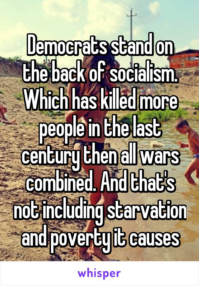 Democrats stand on the back of socialism. Which has killed more people in the last century then all wars combined. And that's not including starvation and poverty it causes