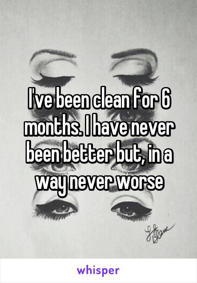 I've been clean for 6 months. I have never been better but, in a way never worse