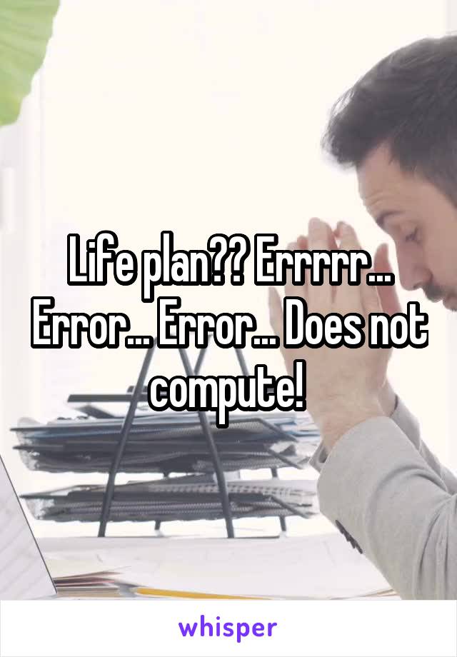 Life plan?? Errrrr... Error... Error... Does not compute! 