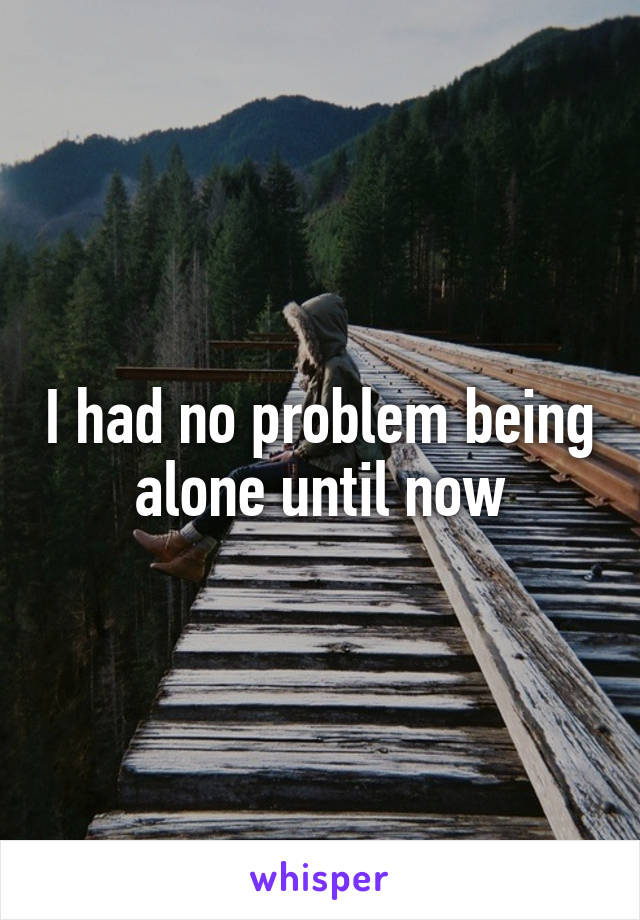 I had no problem being alone until now