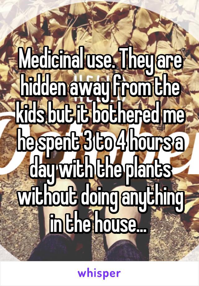 Medicinal use. They are hidden away from the kids but it bothered me he spent 3 to 4 hours a day with the plants without doing anything in the house... 