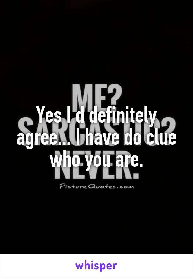 Yes I d definitely agree... I have do clue who you are.