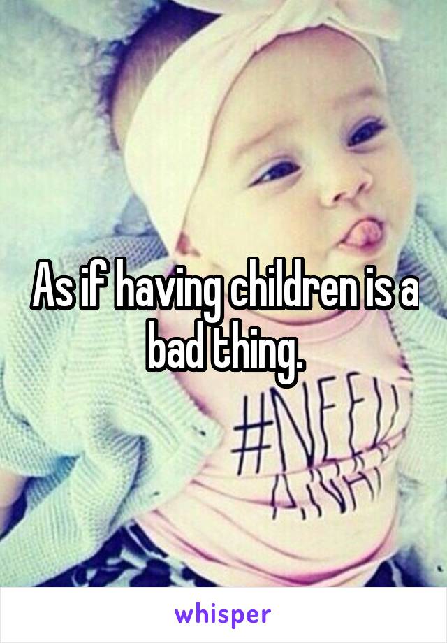 As if having children is a bad thing.