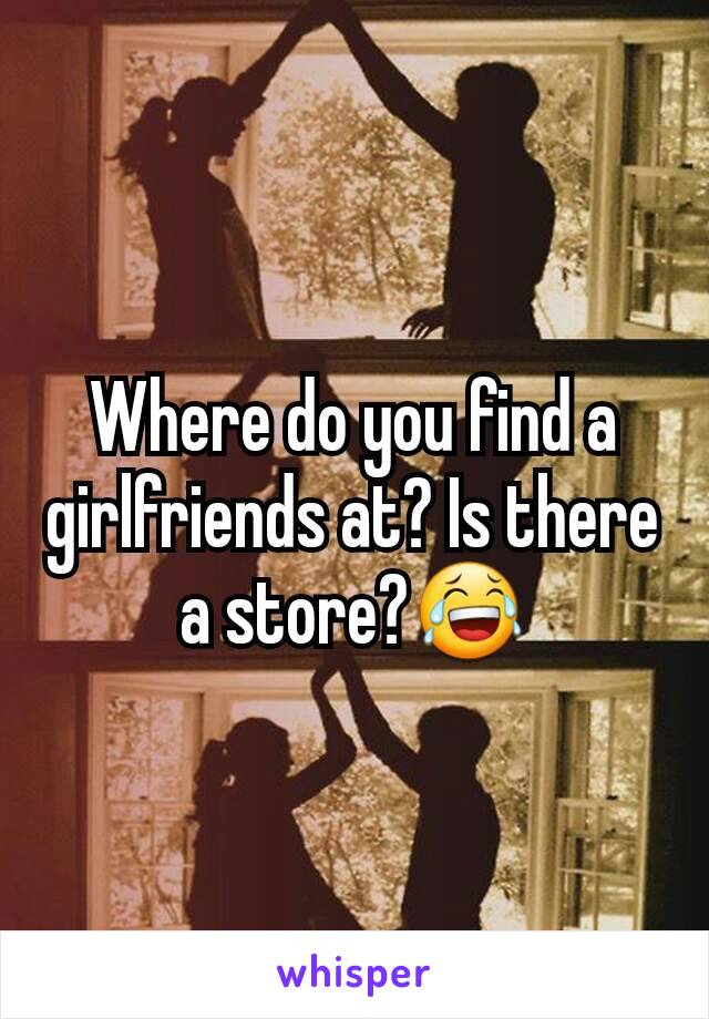 Where do you find a girlfriends at? Is there a store?ðŸ˜‚