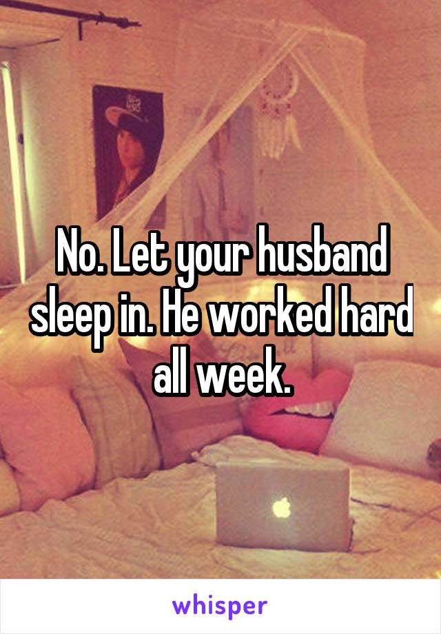 No. Let your husband sleep in. He worked hard all week.