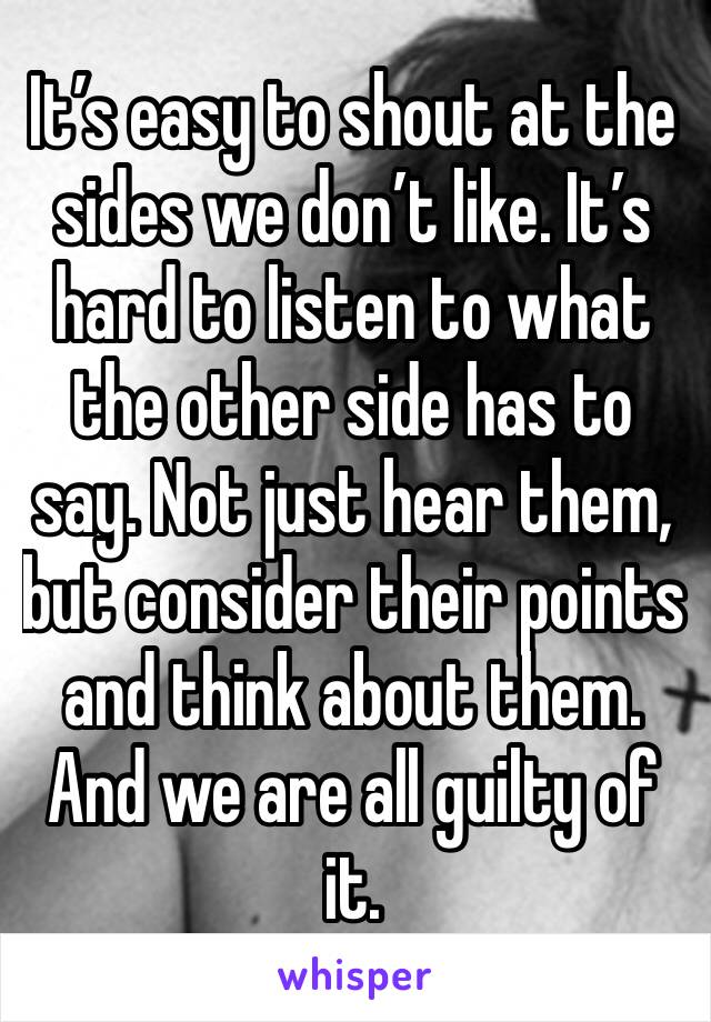 It’s easy to shout at the sides we don’t like. It’s hard to listen to what the other side has to say. Not just hear them, but consider their points and think about them. And we are all guilty of it.