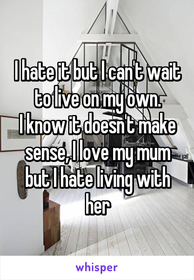 I hate it but I can't wait to live on my own.
I know it doesn't make sense, I love my mum but I hate living with her