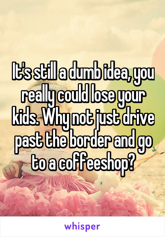 It's still a dumb idea, you really could lose your kids. Why not just drive past the border and go to a coffeeshop?