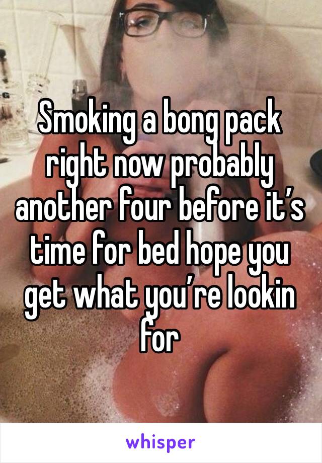 Smoking a bong pack right now probably another four before it’s time for bed hope you get what you’re lookin for