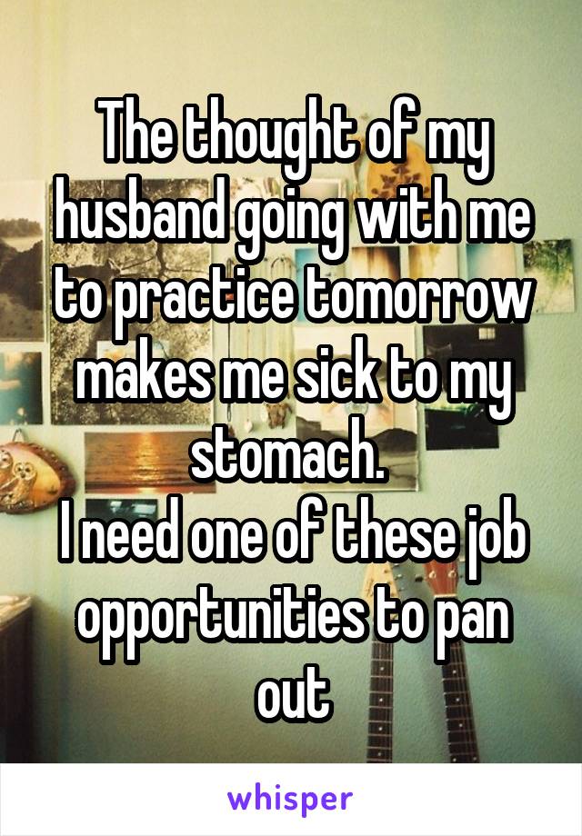 The thought of my husband going with me to practice tomorrow makes me sick to my stomach. 
I need one of these job opportunities to pan out