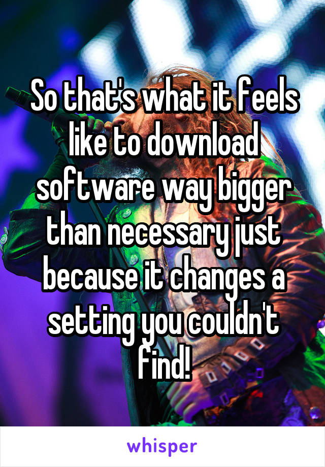 So that's what it feels like to download software way bigger than necessary just because it changes a setting you couldn't find!