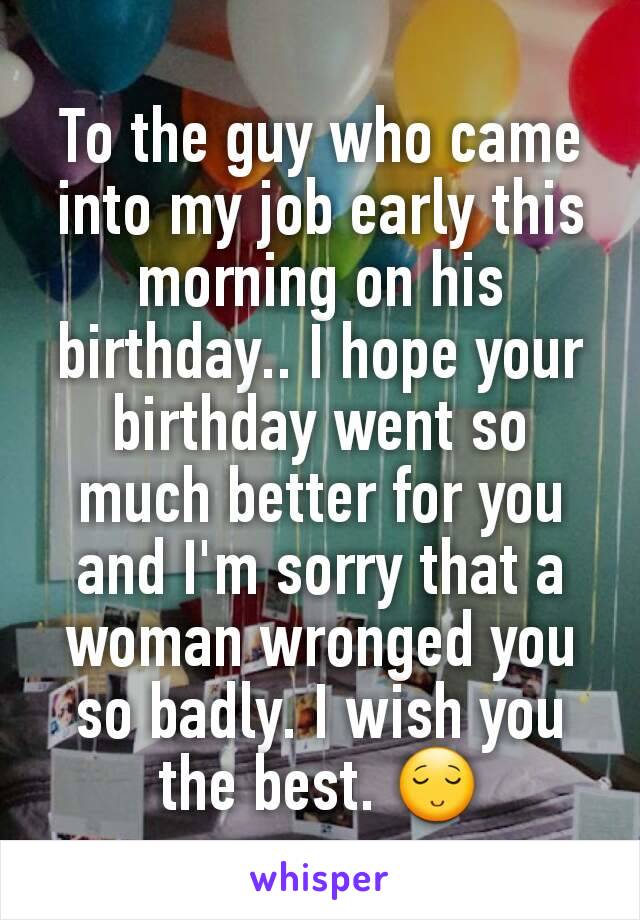 To the guy who came into my job early this morning on his birthday.. I hope your birthday went so much better for you and I'm sorry that a woman wronged you so badly. I wish you the best. ðŸ˜Œ