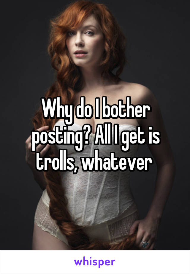 Why do I bother posting? All I get is trolls, whatever 