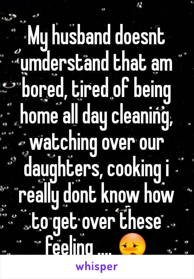 My husband doesnt umderstand that am bored, tired of being home all day cleaning, watching over our daughters, cooking i really dont know how to get over these feeling .... ðŸ˜³