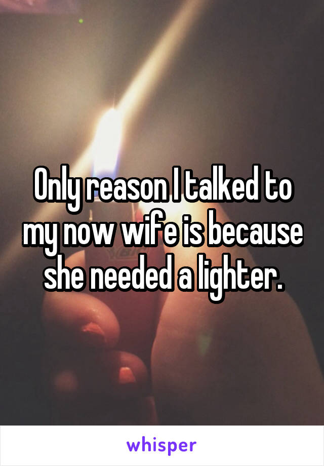 Only reason I talked to my now wife is because she needed a lighter.
