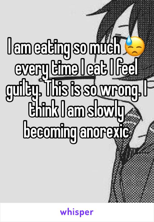 I am eating so much 😓 every time I eat I feel guilty. This is so wrong. I think I am slowly becoming anorexic 