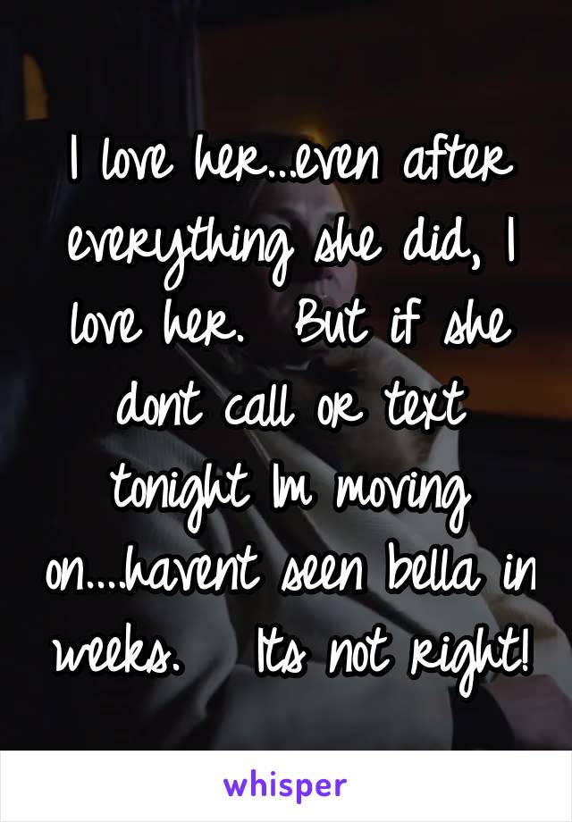 I love her...even after everything she did, I love her.  But if she dont call or text tonight Im moving on....havent seen bella in weeks.   Its not right!