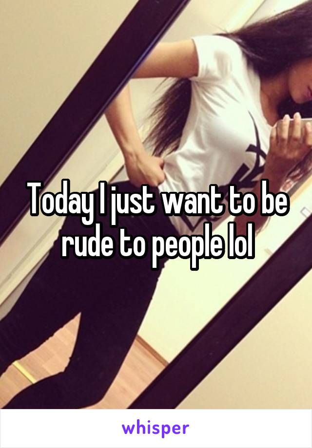 Today I just want to be rude to people lol