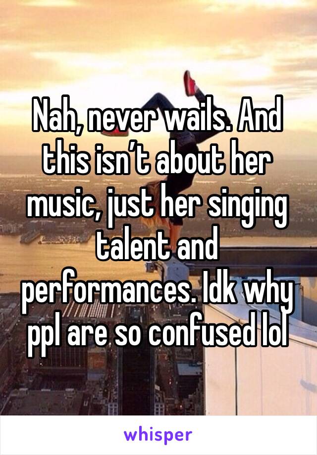 Nah, never wails. And this isn’t about her music, just her singing talent and performances. Idk why ppl are so confused lol