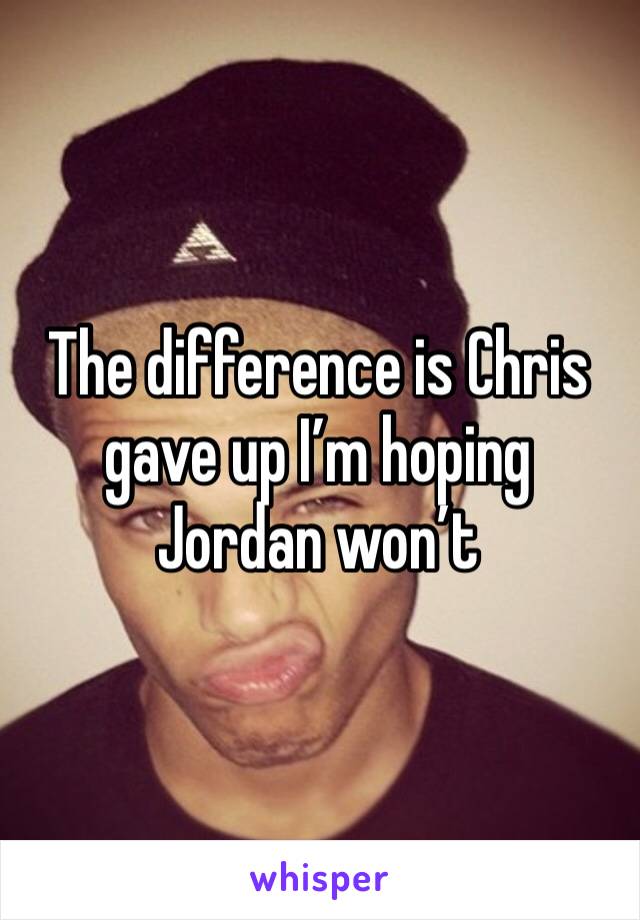 The difference is Chris gave up I’m hoping Jordan won’t 