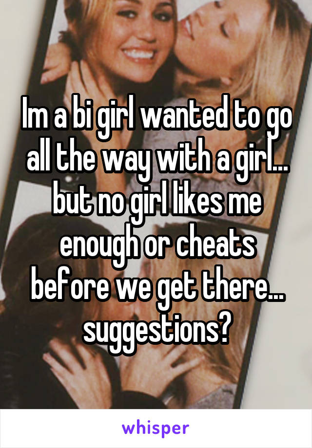Im a bi girl wanted to go all the way with a girl... but no girl likes me enough or cheats before we get there... suggestions?