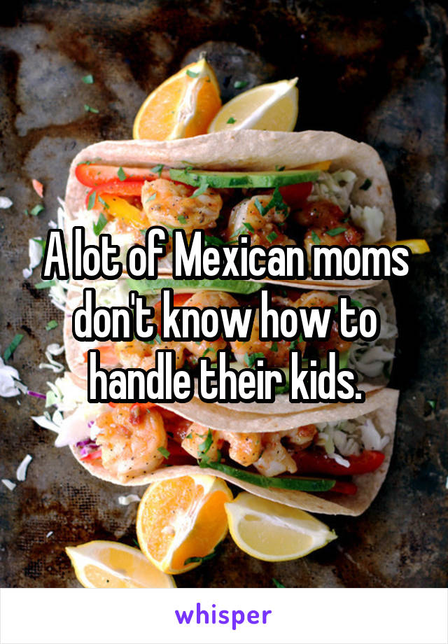 A lot of Mexican moms don't know how to handle their kids.