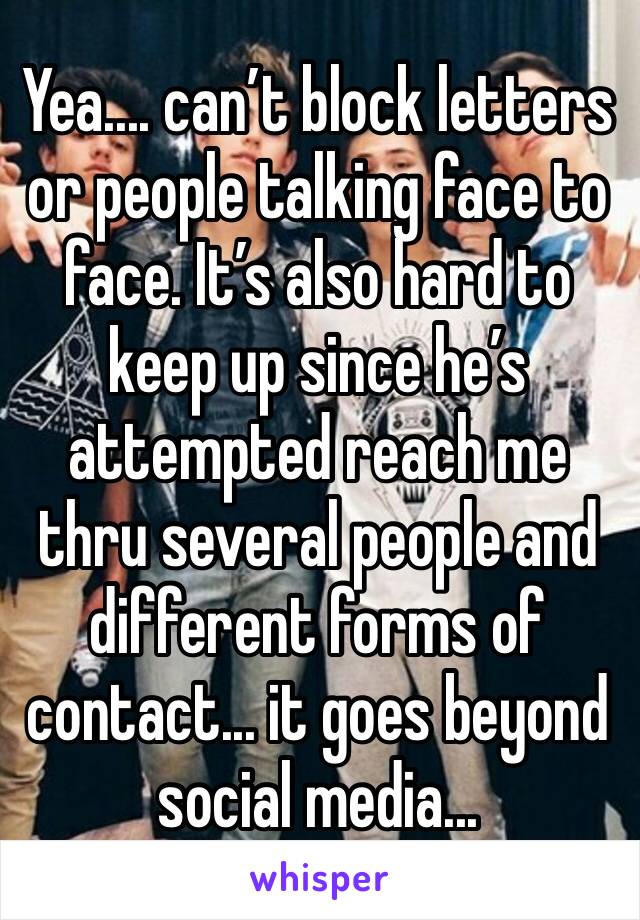 Yea.... can’t block letters or people talking face to face. It’s also hard to keep up since he’s attempted reach me thru several people and different forms of contact... it goes beyond social media...