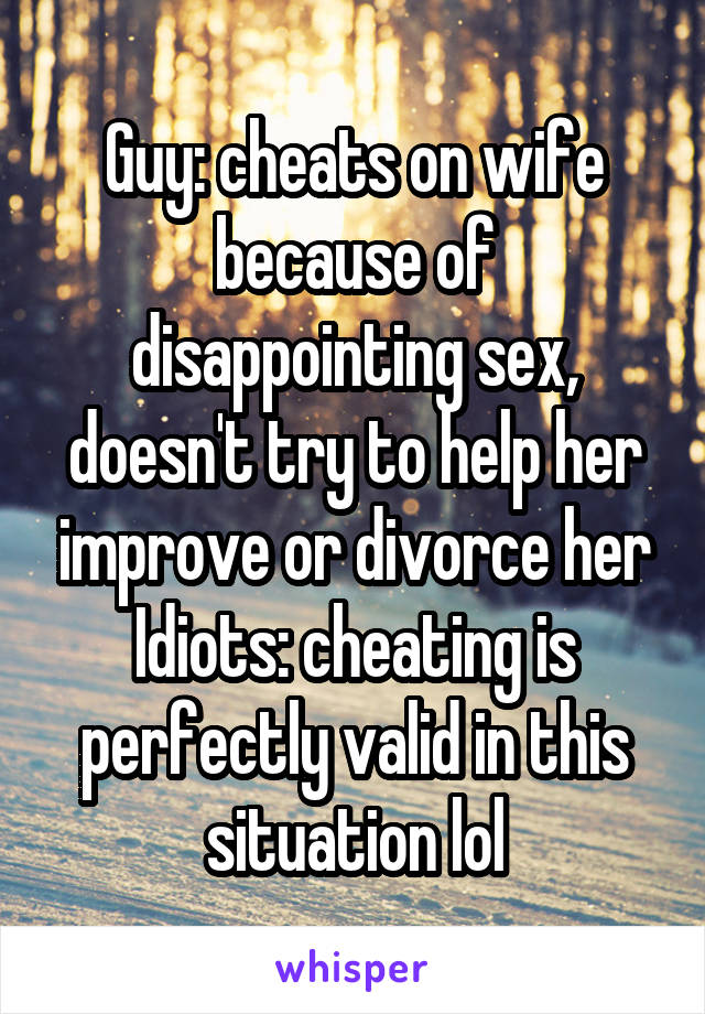 Guy: cheats on wife because of disappointing sex, doesn't try to help her improve or divorce her
Idiots: cheating is perfectly valid in this situation lol