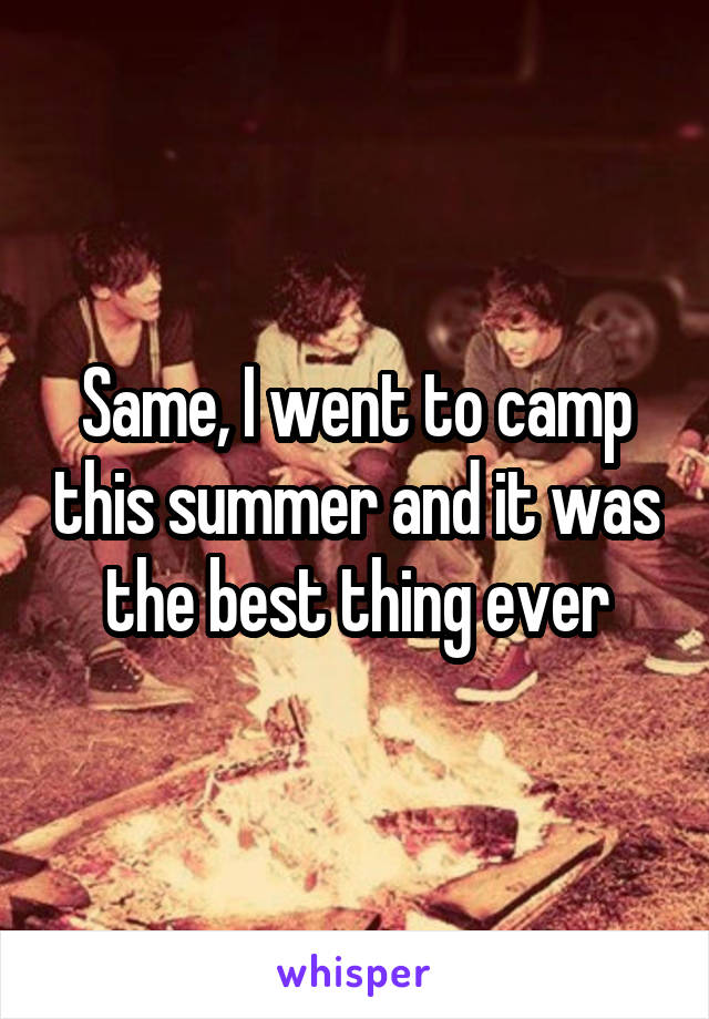 Same, I went to camp this summer and it was the best thing ever