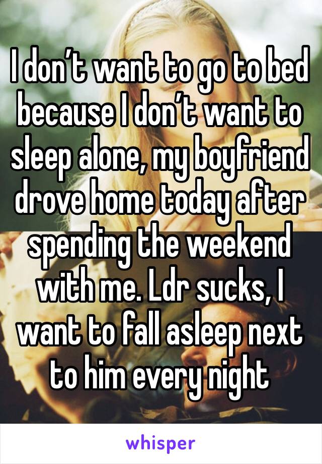I don’t want to go to bed because I don’t want to sleep alone, my boyfriend drove home today after spending the weekend with me. Ldr sucks, I want to fall asleep next to him every night