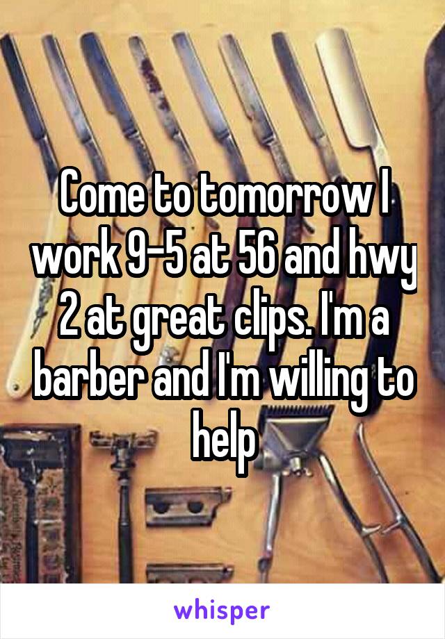 Come to tomorrow I work 9-5 at 56 and hwy 2 at great clips. I'm a barber and I'm willing to help