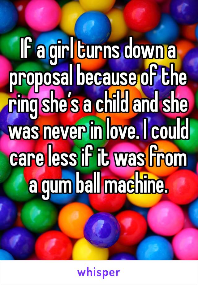 If a girl turns down a proposal because of the ring she’s a child and she was never in love. I could care less if it was from a gum ball machine. 
