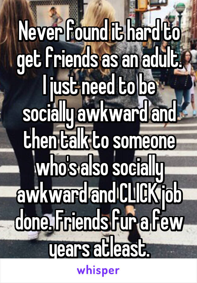 Never found it hard to get friends as an adult.
I just need to be socially awkward and then talk to someone who's also socially awkward and CLICK job done. Friends fur a few years atleast.