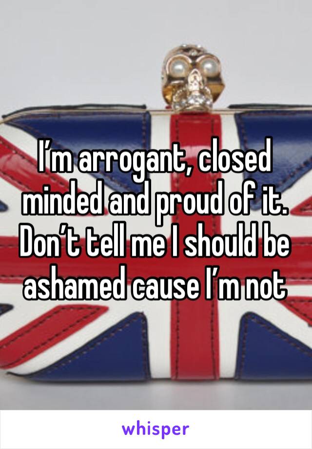 I’m arrogant, closed minded and proud of it. Don’t tell me I should be ashamed cause I’m not
