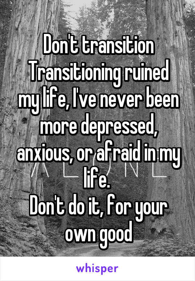 Don't transition
Transitioning ruined my life, I've never been more depressed, anxious, or afraid in my life. 
Don't do it, for your own good