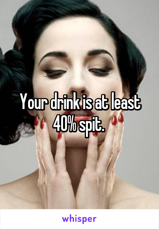 Your drink is at least 40% spit. 