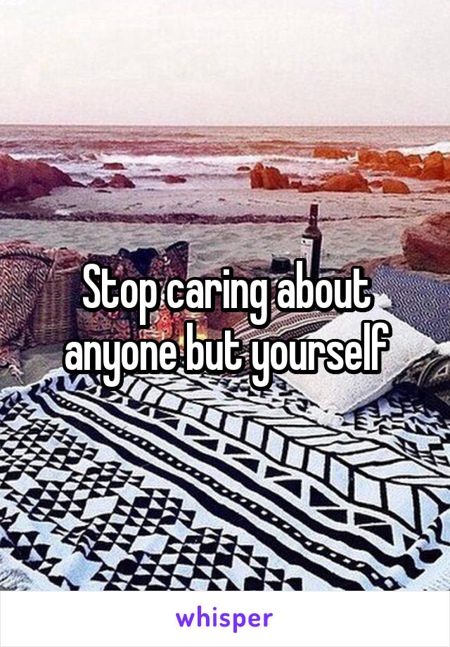 Stop caring about anyone but yourself