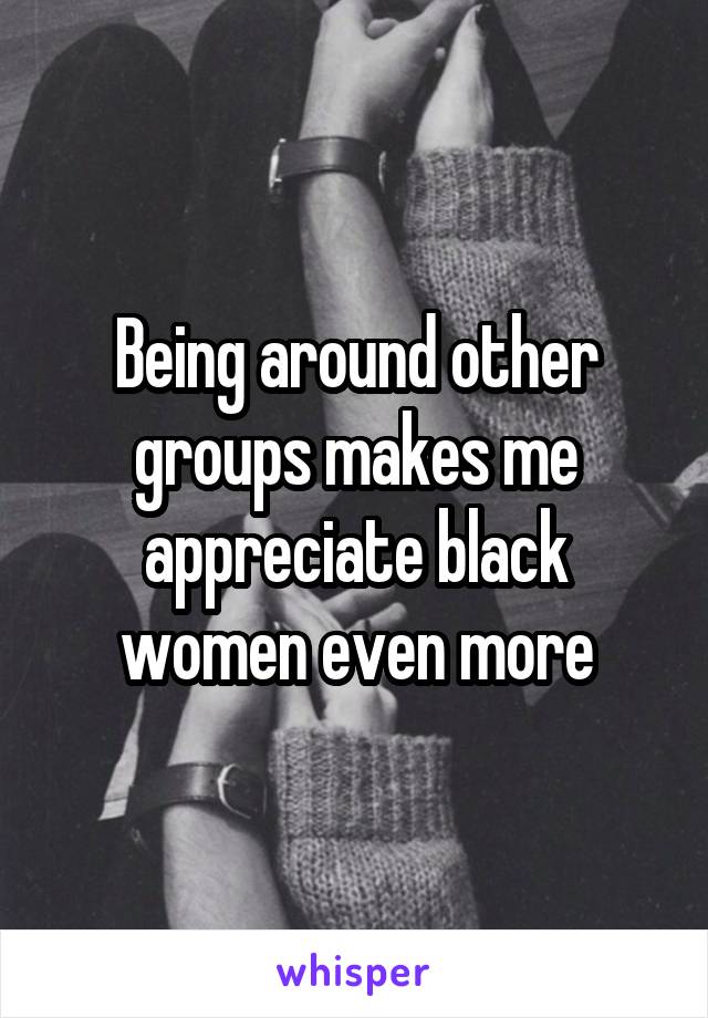 Being around other groups makes me appreciate black women even more