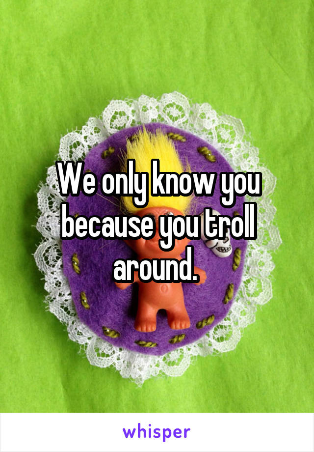 We only know you because you troll around. 